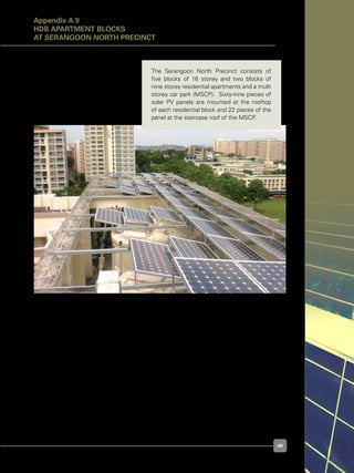 49
Figure A.9.1. Typical rooftop PV array layout at Serangoon North Precinct
The Serangoon North Precinct consists of
five blocks of 16 storey and two blocks of
nine storey residential apartments and a multi
storey car park (MSCP).  Sixty-nine pieces of
solar PV panels are mounted at the rooftop
of each residential block and 22 pieces of the
panel at the staircase roof of the MSCP.
Appendix A.9
HDB APARTMENT BLOCKS
at Serangoon North Precinct
 