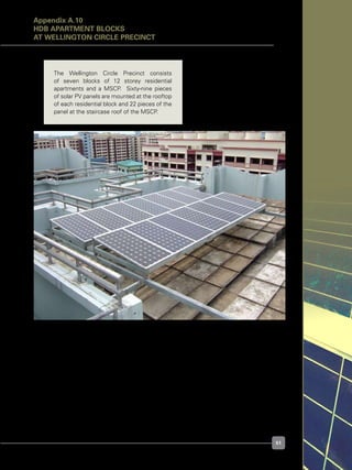 51
Figure A.10.1. Typical rooftop PV array layout at Wellington Circle Precinct
The Wellington Circle Precinct consists
of seven blocks of 12 storey residential
apartments and a MSCP.   Sixty-nine pieces
of solar PV panels are mounted at the rooftop
of each residential block and 22 pieces of the
panel at the staircase roof of the MSCP.
Appendix A.10
HDB APARTMENT BLOCKS
at Wellington Circle Precinct
 