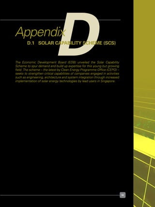 55
DAppendix
D.1	 Solar Capability Scheme (SCS)
The Economic Development Board (EDB) unveiled the Solar Capability
Scheme to spur demand and build up expertise for this young but growing
field. The scheme – the latest by Clean Energy Programme Office (CEPO) –
seeks to strengthen critical capabilities of companies engaged in activities
such as engineering, architecture and system integration through increased
implementation of solar energy technologies by lead users in Singapore.
Agency	 :	 EDB
Quantum	 : 	 $20 Million (Overall); $1 Million per project or up to 40% of 	 	
		 total capital cost of solar technology.
Target Group	 : 	 Engineering;
		 Architecture;
		 System Integration
	 	 (With implementation of solar energy technologies)
For Reading	 : 	 http://www.edb.gov.sg/edb/sg/en_uk/index/news/articles/	 	 	
	 	 cepo_launches_solar.html
	 	 http://www.edb.gov.sg/edb/sg/en_uk/index/news/articles/	 	 	
	 	 Award_Ceremony_for_Solar_Testbeds.html
For Details	 :	 http://www.edb.gov.sg/etc/medialib/downloads/industries.		 	
	 	 Par.98811.File.tmp/Solar%20Capability%20Scheme%20Factsheet.pdf
 
