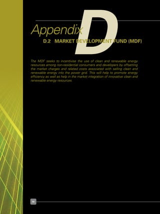 56
DAppendix
D.2 	 Market Development Fund (MDF)
The MDF seeks to incentivise the use of clean and renewable energy
resources among non-residential consumers and developers by offsetting
the market charges and related costs associated with selling clean and
renewable energy into the power grid. This will help to promote energy
efficiency as well as help in the market integration of innovative clean and
renewable energy resources.
Agency	 :	 Energy Market Authority (EMA)
Quantum	 : 	 $5 million; $50,000 over a span of 5 years  or 90% of incurred
	 	 market charges for approved projects, whichever is lower.
Target Group	 :	 Non-residential consumers and developers who choose to sell 	 	
	 	 excess electricity generated from clean and renewable energy 	 	
	 	 technologies to the power grid.
For Details	 :	 http://www.ema.gov.sg/index.php?option=com_content&view=artic	
	 	 le&id=125&Itemid=141	
 