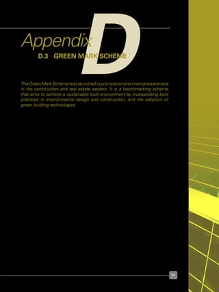 57
Agency	 :	 Building and  Construction Authority (BCA)
Target Group	 :	 Developers
	 	 Designers
	 	 Builders
For Reading	 :	 http://www.greenmark.sg
	 	 http://www.bca.gov.sg/GreenMark/green_mark_buildings.html
For Details	 :	 http://www.bca.gov.sg/greenmark/others/gmtc.pdf
DAppendix
D.3 	Green Mark Scheme
The Green Mark Scheme was launched to promote environmental awareness
in the construction and real estate sectors. It is a benchmarking scheme
that aims to achieve a sustainable built environment by incorporating best
practices in environmental design and construction, and the adoption of
green building technologies.
 