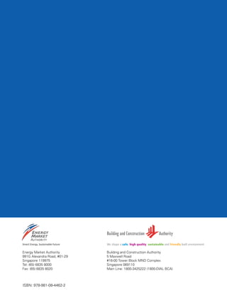 62
Energy Market Authority
991G Alexandra Road, #01-29
Singapore 119975
Tel: (65) 6835 8000
Fax: (65) 6835 8020
Building and Construction Authority
5 Maxwell Road
#16-00 Tower Block MND Complex
Singapore 069110
Main Line: 1800-3425222 (1800-DIAL BCA)
ISBN: 978-981-08-4462-2
 