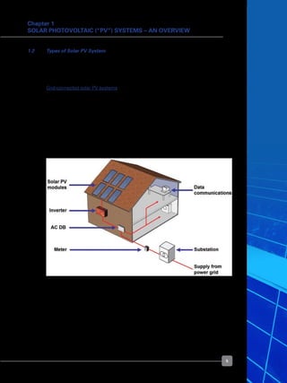 5
Chapter 1
Solar Photovoltaic (“PV”) Systems – An Overview
Figure 2. Grid-connected solar PV system configuration
1.2 	 Types of Solar PV System
	 Solar PV systems can be classified based on the end-use application of the technology.
There are two main types of solar PV systems: grid-connected (or grid-tied) and off-grid
(or stand alone) solar PV systems.
	 Grid-connected solar PV systems
	 The main application of solar PV in Singapore is grid-connected, as Singapore’s main
island is well covered by the national power grid. Most solar PV systems are installed
on buildings or mounted on the ground if land is not a constraint. For buildings, they are
either mounted on the roof or integrated into the building. The latter is also known as
Building Integrated Photovoltaics (“BIPV”). With BIPV, the PV module usually displaces
another building component, e.g. window glass or roof/wall cladding, thereby serving a
dual purpose and offsetting some costs.
	 The configuration of a grid-connected solar PV system is shown in Figure 2.
	 A building has two parallel power supplies, one from the solar PV system and the other
from the power grid. The combined power supply feeds all the loads connected to the
main ACDB.
	 The ratio of solar PV supply to power grid supply varies, depending on the size of the
solar PV system. Whenever the solar PV supply exceeds the building’s demand, excess
electricity will be exported into the grid. When there is no sunlight to generate PV
electricity at night, the power grid will supply all of the building’s demand.
 
