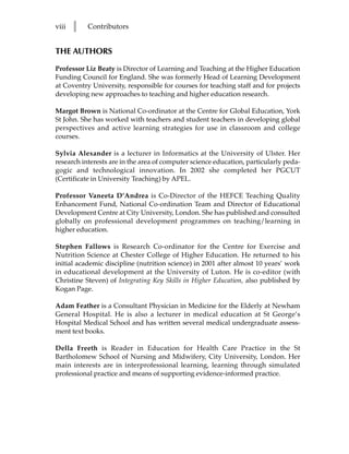 viii   l   Contributors


THE AUTHORS

Professor Liz Beaty is Director of Learning and Teaching at the Higher Education
Funding Council for England. She was formerly Head of Learning Development
at Coventry University, responsible for courses for teaching staff and for projects
developing new approaches to teaching and higher education research.

Margot Brown is National Co-ordinator at the Centre for Global Education, York
St John. She has worked with teachers and student teachers in developing global
perspectives and active learning strategies for use in classroom and college
courses.

Sylvia Alexander is a lecturer in Informatics at the University of Ulster. Her
research interests are in the area of computer science education, particularly peda-
gogic and technological innovation. In 2002 she completed her PGCUT
(Certificate in University Teaching) by APEL.

Professor Vaneeta D’Andrea is Co-Director of the HEFCE Teaching Quality
Enhancement Fund, National Co-ordination Team and Director of Educational
Development Centre at City University, London. She has published and consulted
globally on professional development programmes on teaching/learning in
higher education.

Stephen Fallows is Research Co-ordinator for the Centre for Exercise and
Nutrition Science at Chester College of Higher Education. He returned to his
initial academic discipline (nutrition science) in 2001 after almost 10 years’ work
in educational development at the University of Luton. He is co-editor (with
Christine Steven) of Integrating Key Skills in Higher Education, also published by
Kogan Page.

Adam Feather is a Consultant Physician in Medicine for the Elderly at Newham
General Hospital. He is also a lecturer in medical education at St George’s
Hospital Medical School and has written several medical undergraduate assess-
ment text books.

Della Freeth is Reader in Education for Health Care Practice in the St
Bartholomew School of Nursing and Midwifery, City University, London. Her
main interests are in interprofessional learning, learning through simulated
professional practice and means of supporting evidence-informed practice.
 