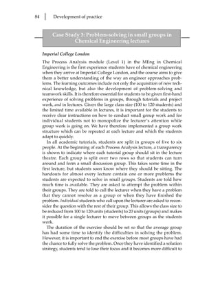 84   l     Development of practice



          Case Study 3: Problem-solving in small groups in
                  Chemical Engineering lectures

     Imperial College London
     The Process Analysis module (Level 1) in the MEng in Chemical
     Engineering is the first experience students have of chemical engineering
     when they arrive at Imperial College London, and the course aims to give
     them a better understanding of the way an engineer approaches prob-
     lems. The learning outcomes include not only the acquisition of new tech-
     nical knowledge, but also the development of problem-solving and
     teamwork skills. It is therefore essential for students to be given first-hand
     experience of solving problems in groups, through tutorials and project
     work, and in lectures. Given the large class size (100 to 120 students) and
     the limited time available in lectures, it is important for the students to
     receive clear instructions on how to conduct small group work and for
     individual students not to monopolize the lecturer’s attention while
     group work is going on. We have therefore implemented a group work
     structure which can be repeated at each lecture and which the students
     adapt to quickly.
        In all academic tutorials, students are split in groups of five to six
     people. At the beginning of each Process Analysis lecture, a transparency
     is shown to indicate where each tutorial group should sit in the lecture
     theatre. Each group is split over two rows so that students can turn
     around and form a small discussion group. This takes some time in the
     first lecture, but students soon know where they should be sitting. The
     handouts for almost every lecture contain one or more problems the
     students are expected to solve in small groups. Students are told how
     much time is available. They are asked to attempt the problem within
     their groups. They are told to call the lecturer when they have a problem
     that they cannot resolve as a group or when they have finished the
     problem. Individual students who call upon the lecturer are asked to recon-
     sider the question with the rest of their group. This allows the class size to
     be reduced from 100 to 120 units (students) to 20 units (groups) and makes
     it possible for a single lecturer to move between groups as the students
     work.
        The duration of the exercise should be set so that the average group
     has had some time to identify the difficulties in solving the problem.
     However, it is important to end the exercise before most groups have had
     the chance to fully solve the problem. Once they have identified a solution
     strategy, students tend to lose their focus and it becomes more difficult to
 
