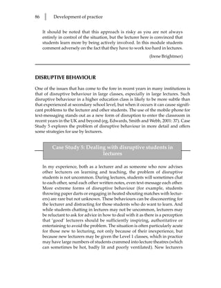 86   l     Development of practice


     It should be noted that this approach is risky as you are not always
     entirely in control of the situation, but the lecturer here is convinced that
     students learn more by being actively involved. In this module students
     comment adversely on the fact that they have to work too hard in lectures.
                                                                (Irene Brightmer)



DISRUPTIVE BEHAVIOUR

One of the issues that has come to the fore in recent years in many institutions is
that of disruptive behaviour in large classes, especially in large lectures. Such
disruptive behaviour in a higher education class is likely to be more subtle than
that experienced at secondary school level, but when it occurs it can cause signifi-
cant problems to the lecturer and other students. The use of the mobile phone for
text-messaging stands out as a new form of disruption to enter the classroom in
recent years in the UK and beyond (eg, Edwards, Smith and Webb, 2001: 37). Case
Study 5 explores the problem of disruptive behaviour in more detail and offers
some strategies for use by lecturers.


          Case Study 5: Dealing with disruptive students in
                              lectures

     In my experience, both as a lecturer and as someone who now advises
     other lecturers on learning and teaching, the problem of disruptive
     students is not uncommon. During lectures, students will sometimes chat
     to each other, send each other written notes, even text-message each other.
     More extreme forms of disruptive behaviour (for example, students
     throwing paper darts or engaging in heated shouting matches with lectur-
     ers) are rare but not unknown. These behaviours can be disconcerting for
     the lecturer and distracting for those students who do want to learn. And
     while students chatting in lectures may not be uncommon, lecturers may
     be reluctant to ask for advice in how to deal with it as there is a perception
     that ‘good’ lecturers should be sufficiently inspiring, authoritative or
     entertaining to avoid the problem. The situation is often particularly acute
     for those new to lecturing, not only because of their inexperience, but
     because new lecturers may be given the Level 1 classes, which in practice
     may have large numbers of students crammed into lecture theatres (which
     can sometimes be hot, badly lit and poorly ventilated). New lecturers
 