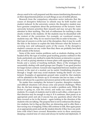 Lecturing for learning       l     87


always need to be well prepared and this means familiarizing themselves
on their departmental policies on such things as use of mobile phones.
   Research from the compulsory education sector indicates that the
causes of disruptive behaviour in schools may be both teacher and
student induced. In the university context, the disruptive student may
have genuine complaints about the performance of the lecturer. Some
university lecturers prioritize their research and may not give the same
attention to their teaching. This lack of enthusiasm for teaching is often
clearly evident to the students. Or the students may be dissatisfied with
the content of the curriculum. For example, on vocational courses,
students may ask: ‘Why do we need to learn this in order to become…’ If
that type of concern is at the root of the disruption, then it may be worth
the time in the lecture to explain the links between what the lecturer is
covering now and subsequent parts of the course. If the disruptive
student’s concerns are any wider than that, these are probably best dealt
with outside of the lecture.
   Some of the more routine problems such as students chatting can be
headed off by the type of routine good teaching practice outlined in this
book, particularly any method to make the lectures as interactive as possi-
ble, as well as paying attention to lesson plans with appropriate timings,
breaks and a variety of teaching methods. Many of the strategies for
successfully dealing with small groups (see Chapter 7) are good practice
for larger lecture contexts. Ground rules negotiated between students and
lecturer at the start of a module can be useful. Establishing discipline
through a ‘tough’ start may avoid students ‘testing the limits’ of a new
lecturer. Examples of appropriate ground rules would be: that students
will be admitted to the lecture up to 10 minutes late but no later; or that
there will always be a question and answer period at the end of lectures.
   No matter how exemplary the lecturer’s practice, disruptive students
and difficult situations will always arise and present challenges. When
they do, the best strategy is always to tackle a problem early. While the
lecture is going on, scan the crowd, and make eye contact with the
students. If a couple of students start to talk to each other, a direct gaze in
that direction may be enough to stop it. If it continues, then pause at an
appropriate point and ask if anyone has any questions about what has
been covered so far in the lecture – again looking in the direction of the
students who are talking. The purpose here is not to embarrass the disrup-
tive students, but to flag up that they are distracting and to offer them a
face-saving way of stopping. If they still continue to talk, then again pause
at an appropriate point and ask the student directly if they have any prob-
lems with what’s been covered. Remember never to show annoyance
(keeping a neutral tone of voice) and always be tactful and diplomatic. If
 