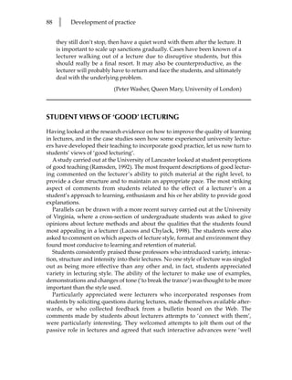 88   l     Development of practice


     they still don’t stop, then have a quiet word with them after the lecture. It
     is important to scale up sanctions gradually. Cases have been known of a
     lecturer walking out of a lecture due to disruptive students, but this
     should really be a final resort. It may also be counterproductive, as the
     lecturer will probably have to return and face the students, and ultimately
     deal with the underlying problem.
                             (Peter Washer, Queen Mary, University of London)



STUDENT VIEWS OF ‘GOOD’ LECTURING

Having looked at the research evidence on how to improve the quality of learning
in lectures, and in the case studies seen how some experienced university lectur-
ers have developed their teaching to incorporate good practice, let us now turn to
students’ views of ‘good lecturing’.
   A study carried out at the University of Lancaster looked at student perceptions
of good teaching (Ramsden, 1992). The most frequent descriptions of good lectur-
ing commented on the lecturer’s ability to pitch material at the right level, to
provide a clear structure and to maintain an appropriate pace. The most striking
aspect of comments from students related to the effect of a lecturer’s on a
student’s approach to learning, enthusiasm and his or her ability to provide good
explanations.
   Parallels can be drawn with a more recent survey carried out at the University
of Virginia, where a cross-section of undergraduate students was asked to give
opinions about lecture methods and about the qualities that the students found
most appealing in a lecturer (Lacoss and Chylack, 1998). The students were also
asked to comment on which aspects of lecture style, format and environment they
found most conducive to learning and retention of material.
   Students consistently praised those professors who introduced variety, interac-
tion, structure and intensity into their lectures. No one style of lecture was singled
out as being more effective than any other and, in fact, students appreciated
variety in lecturing style. The ability of the lecturer to make use of examples,
demonstrations and changes of tone (‘to break the trance’) was thought to be more
important than the style used.
   Particularly appreciated were lecturers who incorporated responses from
students by soliciting questions during lectures, made themselves available after-
wards, or who collected feedback from a bulletin board on the Web. The
comments made by students about lecturers attempts to ‘connect with them’,
were particularly interesting. They welcomed attempts to jolt them out of the
passive role in lectures and agreed that such interactive advances were ‘well
 