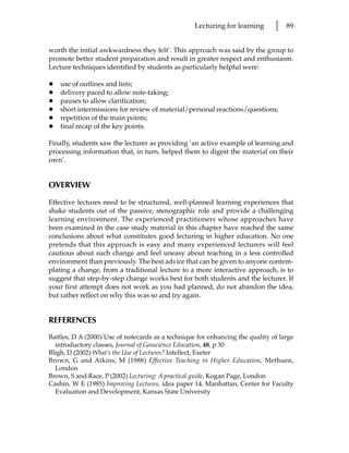Lecturing for learning      l   89


worth the initial awkwardness they felt’. This approach was said by the group to
promote better student preparation and result in greater respect and enthusiasm.
Lecture techniques identified by students as particularly helpful were:

•   use of outlines and lists;
•   delivery paced to allow note-taking;
•   pauses to allow clarification;
•   short intermissions for review of material/personal reactions/questions;
•   repetition of the main points;
•   final recap of the key points.

Finally, students saw the lecturer as providing ‘an active example of learning and
processing information that, in turn, helped them to digest the material on their
own’.


OVERVIEW

Effective lectures need to be structured, well-planned learning experiences that
shake students out of the passive, stenographic role and provide a challenging
learning environment. The experienced practitioners whose approaches have
been examined in the case study material in this chapter have reached the same
conclusions about what constitutes good lecturing in higher education. No one
pretends that this approach is easy and many experienced lecturers will feel
cautious about such change and feel uneasy about teaching in a less controlled
environment than previously. The best advice that can be given to anyone contem-
plating a change, from a traditional lecture to a more interactive approach, is to
suggest that step-by-step change works best for both students and the lecturer. If
your first attempt does not work as you had planned, do not abandon the idea,
but rather reflect on why this was so and try again.


REFERENCES
Battles, D A (2000) Use of notecards as a technique for enhancing the quality of large
  introductory classes, Journal of Geoscience Education, 48, p 30
Bligh, D (2002) What’s the Use of Lectures? Intellect, Exeter
Brown, G and Atkins, M (1988) Effective Teaching in Higher Education, Methuen,
  London
Brown, S and Race, P (2002) Lecturing: A practical guide, Kogan Page, London
Cashin, W E (1985) Improving Lectures, idea paper 14, Manhattan, Center for Faculty
  Evaluation and Development, Kansas State University
 