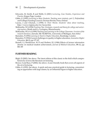 90   l     Development of practice


Edwards, H, Smith, B and Webb, G (2001) Lecturing, Case Studies, Experience and
  Practice, Kogan Page, London
Gibbs, G (1992) Lecturing to More Students: Teaching more students, part 2, Polytechnic
  and Colleges Funding Council, Oxonian Rewley Press, Oxford
Lacoss, J and Chylack, J (1998) In Their Words: Students’ ideas about teaching,
  http://www.virginia.edu/trc/lacoss.htm
McKeachie, W J (1994) Teaching Tips: Strategies, research and theory for college and univer-
  sity teachers, Heath and Co, Lexington, Massachusetts
McKeachie, W J et al (1990) Teaching and Learning in the College Classroom: A review of the
  research literature, 2nd edn, MI: NCRIPTAL, University of Michigan, Ann Arbor
Ramsden, P (1992) Learning to Teach in Higher Education, Routledge, London
Ramsden, P (1994) Current challenges to quality in higher education, Innovative Higher
  Education, 18 (3), pp 177–87
Russell, I J, Hendricson, W D and Herbert, R J (1984) Effects of lecture information
  density on medical student achievement, Journal of Medical Education, 59 (1), pp
  881–89


FURTHER READING
Bligh, D (2002). See above. The latest edition of this classic in the field which compre-
  hensively reviews the literature on lecturing.
Brown, S and Race, P (2002). See above. A user-friendly book that covers all aspects of
  the art of lecturing.
Gibbs, G (1992). See above. A quick and easy practical guide to lecturing, concentrat-
  ing on approaches with large classes, by an influential figure in higher education.
 