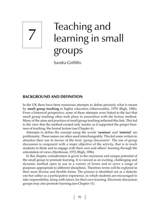 Teaching and
   7                   learning in small
                       groups
                       Sandra Griffiths




BACKGROUND AND DEFINITION

In the UK there have been numerous attempts to define precisely what is meant
by small group teaching in higher education (Abercrombie, 1970; Bligh, 1986).
From a historical perspective, some of these attempts were linked to the fact that
small group teaching often took place in association with the lecture method.
Many of the aims and practices of small group teaching reflected this link. This led
to the view that the method existed only insofar as it supported the proper busi-
ness of teaching: the formal lecture (see Chapter 6).
   Attempts to define the concept using the words ‘seminar’ and ‘tutorial’ are
problematic. These names are often used interchangeably. This led some writers to
abandon their use in favour of the term ‘group discussion’. The use of group
discussion is congruent with a major objective of the activity, that is to teach
students to think and to engage with their own and others’ learning through the
articulation of views (Stenhouse, 1972; Bligh, 1986).
   In this chapter, consideration is given to the enormous and unique potential of
the small group to promote learning. It is viewed as an exciting, challenging and
dynamic method open to use in a variety of forms and to serve a range of
purposes appropriate to different disciplines. Therefore terms will be explored in
their most diverse and flexible forms. The process is identified not as a didactic
one but rather as a participative experience, in which students are encouraged to
take responsibility, along with tutors, for their own learning. Electronic discussion
groups may also promote learning (see Chapter 11).



                                         91
 