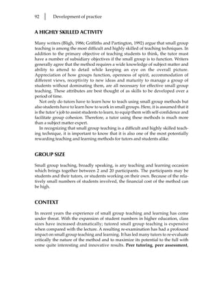 92   l    Development of practice


A HIGHLY SKILLED ACTIVITY

Many writers (Bligh, 1986; Griffiths and Partington, 1992) argue that small group
teaching is among the most difficult and highly skilled of teaching techniques. In
addition to the primary objective of teaching students to think, the tutor must
have a number of subsidiary objectives if the small group is to function. Writers
generally agree that the method requires a wide knowledge of subject matter and
ability to attend to detail while keeping an eye on the overall picture.
Appreciation of how groups function, openness of spirit, accommodation of
different views, receptivity to new ideas and maturity to manage a group of
students without dominating them, are all necessary for effective small group
teaching. These attributes are best thought of as skills to be developed over a
period of time.
   Not only do tutors have to learn how to teach using small group methods but
also students have to learn how to work in small groups. Here, it is assumed that it
is the tutor’s job to assist students to learn, to equip them with self-confidence and
facilitate group cohesion. Therefore, a tutor using these methods is much more
than a subject matter expert.
   In recognizing that small group teaching is a difficult and highly skilled teach-
ing technique, it is important to know that it is also one of the most potentially
rewarding teaching and learning methods for tutors and students alike.


GROUP SIZE

Small group teaching, broadly speaking, is any teaching and learning occasion
which brings together between 2 and 20 participants. The participants may be
students and their tutors, or students working on their own. Because of the rela-
tively small numbers of students involved, the financial cost of the method can
be high.


CONTEXT

In recent years the experience of small group teaching and learning has come
under threat. With the expansion of student numbers in higher education, class
sizes have increased dramatically; tutored small group teaching is expensive
when compared with the lecture. A resulting re-examination has had a profound
impact on small group teaching and learning. It has led many tutors to re-evaluate
critically the nature of the method and to maximize its potential to the full with
some quite interesting and innovative results. Peer tutoring, peer assessment,
 
