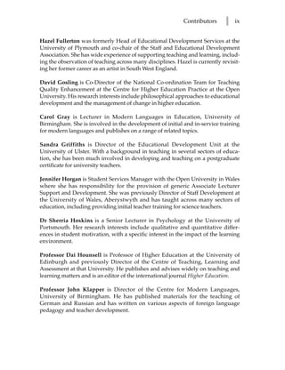 Contributors      l   ix


Hazel Fullerton was formerly Head of Educational Development Services at the
University of Plymouth and co-chair of the Staff and Educational Development
Association. She has wide experience of supporting teaching and learning, includ-
ing the observation of teaching across many disciplines. Hazel is currently revisit-
ing her former career as an artist in South West England.

David Gosling is Co-Director of the National Co-ordination Team for Teaching
Quality Enhancement at the Centre for Higher Education Practice at the Open
University. His research interests include philosophical approaches to educational
development and the management of change in higher education.

Carol Gray is Lecturer in Modern Languages in Education, University of
Birmingham. She is involved in the development of initial and in-service training
for modern languages and publishes on a range of related topics.

Sandra Griffiths is Director of the Educational Development Unit at the
University of Ulster. With a background in teaching in several sectors of educa-
tion, she has been much involved in developing and teaching on a postgraduate
certificate for university teachers.

Jennifer Horgan is Student Services Manager with the Open University in Wales
where she has responsibility for the provision of generic Associate Lecturer
Support and Development. She was previously Director of Staff Development at
the University of Wales, Aberystwyth and has taught across many sectors of
education, including providing initial teacher training for science teachers.

Dr Sherria Hoskins is a Senior Lecturer in Psychology at the University of
Portsmouth. Her research interests include qualitative and quantitative differ-
ences in student motivation, with a specific interest in the impact of the learning
environment.

Professor Dai Hounsell is Professor of Higher Education at the University of
Edinburgh and previously Director of the Centre of Teaching, Learning and
Assessment at that University. He publishes and advises widely on teaching and
learning matters and is an editor of the international journal Higher Education.

Professor John Klapper is Director of the Centre for Modern Languages,
University of Birmingham. He has published materials for the teaching of
German and Russian and has written on various aspects of foreign language
pedagogy and teacher development.
 
