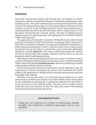 94   l    Development of practice


PLANNING

Successful small group teaching and learning does not happen by chance.
Planning for effective small group teaching is as important as planning any other
teaching activity. This point sometimes goes unrecognized because the actual
activity of learning in small groups can at first glance appear unstructured. Some
lecturers are put off by the seemingly informal, loose or open-ended nature of
small group learning. Others fear this informality will be a recipe for chaos or that
the group will develop into a therapy session. All types of teaching must be
planned as part of a coherent package, with appropriate use of different methods
within each component.
   This appearance of informality is deceptive. Behind the facade of the informal
group lies a backdrop in which all the learners are playing within a known set of
rules which are spoken or unspoken. The approach might better be described as a
kind of structured spontaneity. In other words, the creative flow of ideas is possi-
ble precisely because the lecturer or leader has a clear framework, deliberately
planned to meet the objectives of the session. Within this framework, students
feel safe to develop their ideas. Equally important, staff feel safe to try out and
practise the skills of small group teaching.
   Planning for small group teaching may take many forms. It will have much in
common with features of planning for any learning occasion. Typically the teacher
might consider the intended learning outcomes, selection of suitable type of small
group teaching method and learner activity.
   Beyond these general features the session plan will be dependent upon the
requirements of specific disciplines, the culture of the institution, the overall
context of the programme or module and the particular learning needs and prior
knowledge of the students.
   Whatever form the plan takes, it is critical that precise intentions for small
group work are outlined. It is salutary to ask often whether what is being aimed
at, and undertaken in small groups, is qualitatively different from that which is
being carried out in other delivery modes. The gains for the students should
justify the extra costs incurred. In short, the aims and content of the teaching
session should dictate and justify the means.



                             Interrogating Practice

     Using your own experience as a learner in small groups, identify
     strengths and weaknesses of different approaches used in your
     discipline.
 
