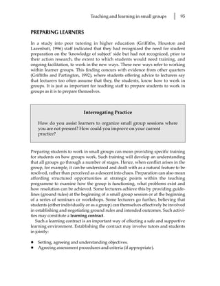 Teaching and learning in small groups       l   95


PREPARING LEARNERS

In a study into peer tutoring in higher education (Griffiths, Houston and
Lazenbatt, 1996) staff indicated that they had recognized the need for student
preparation on the ‘knowledge of subject’ side but had not recognized, prior to
their action research, the extent to which students would need training, and
ongoing facilitation, to work in the new ways. These new ways refer to working
within learner groups. This finding concurs with evidence from other quarters
(Griffiths and Partington, 1992), where students offering advice to lecturers say
that lecturers too often assume that they, the students, know how to work in
groups. It is just as important for teaching staff to prepare students to work in
groups as it is to prepare themselves.



                            Interrogating Practice

    How do you assist learners to organize small group sessions where
    you are not present? How could you improve on your current
    practice?


Preparing students to work in small groups can mean providing specific training
for students on how groups work. Such training will develop an understanding
that all groups go through a number of stages. Hence, when conflict arises in the
group, for example, it can be understood and dealt with as a natural feature to be
resolved, rather than perceived as a descent into chaos. Preparation can also mean
affording structured opportunities at strategic points within the teaching
programme to examine how the group is functioning, what problems exist and
how resolution can be achieved. Some lecturers achieve this by providing guide-
lines (ground rules) at the beginning of a small group session or at the beginning
of a series of seminars or workshops. Some lecturers go further, believing that
students (either individually or as a group) can themselves effectively be involved
in establishing and negotiating ground rules and intended outcomes. Such activi-
ties may constitute a learning contract.
   Such a learning contract is an important way of effecting a safe and supportive
learning environment. Establishing the contract may involve tutors and students
in jointly:

•   Setting, agreeing and understanding objectives.
•   Agreeing assessment procedures and criteria (if appropriate).
 