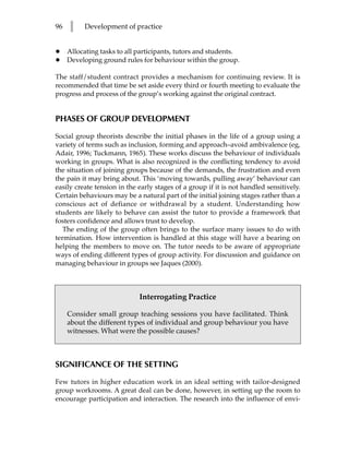 96   l    Development of practice


•    Allocating tasks to all participants, tutors and students.
•    Developing ground rules for behaviour within the group.

The staff/student contract provides a mechanism for continuing review. It is
recommended that time be set aside every third or fourth meeting to evaluate the
progress and process of the group’s working against the original contract.


PHASES OF GROUP DEVELOPMENT

Social group theorists describe the initial phases in the life of a group using a
variety of terms such as inclusion, forming and approach–avoid ambivalence (eg,
Adair, 1996; Tuckmann, 1965). These works discuss the behaviour of individuals
working in groups. What is also recognized is the conflicting tendency to avoid
the situation of joining groups because of the demands, the frustration and even
the pain it may bring about. This ‘moving towards, pulling away’ behaviour can
easily create tension in the early stages of a group if it is not handled sensitively.
Certain behaviours may be a natural part of the initial joining stages rather than a
conscious act of defiance or withdrawal by a student. Understanding how
students are likely to behave can assist the tutor to provide a framework that
fosters confidence and allows trust to develop.
   The ending of the group often brings to the surface many issues to do with
termination. How intervention is handled at this stage will have a bearing on
helping the members to move on. The tutor needs to be aware of appropriate
ways of ending different types of group activity. For discussion and guidance on
managing behaviour in groups see Jaques (2000).



                             Interrogating Practice

     Consider small group teaching sessions you have facilitated. Think
     about the different types of individual and group behaviour you have
     witnesses. What were the possible causes?



SIGNIFICANCE OF THE SETTING

Few tutors in higher education work in an ideal setting with tailor-designed
group workrooms. A great deal can be done, however, in setting up the room to
encourage participation and interaction. The research into the influence of envi-
 
