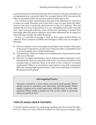 Teaching and learning in small groups         l   97


ronmental factors on interaction has been fairly extensive and shows that physical
arrangements have a powerful effect. For example, Korda (1976) documents the
effect on encounters when one person is seated and the other is not.
   It is well known that communication increases if the differences in social level
or status are small. Therefore, part of the tutor’s task is to play down the differ-
ences in roles and, in particular, play down his or her own authority. This will
facilitate the free flow of discussion. It is not a straightforward matter since the
tutor must relinquish authority while all the time remaining in control. This
knowledge about the need to minimize social status differences has an impact on
where the tutor actually sits within the group.
   In fact, it is possible to arrange a room so that certain desired effects are
achieved. Three situations (Griffiths and Partington, 1992) serve as examples of
this point:

•   Nervous students can be encouraged to participate more readily if their place
    in the group is opposite (ie, in direct eye-contact) to either a sympathetic tutor
    or an encouraging, more voluble student peer.
•   A dominating, vociferous student can be quietened by being seated immedi-
    ately next to the tutor.
•   The level of student participation and of student–student interaction can be
    affected by the choice of room itself. Is the tutor’s own room with all his or her
    paraphernalia of authority likely to be more or less conducive to student
    participation? What is an unadorned, stark seminar room with a rectangular
    table and a special high-backed lecturer’s chair at one end likely to dictate for
    the processes of the group?



                             Interrogating Practice

    Visualize yourself in a room where you teach small groups. Where
    should you sit to maximize your interaction with the group? Where
    might a student sit to avoid interaction with the tutor or with other
    students? Where might a student sit if he or she wishes to persuade
    others of a point of view?



TYPES OF SMALL GROUP TEACHING

A specific method selected for small group teaching will derive from the objec-
tives set. There are many different methods of small group teaching; some
 