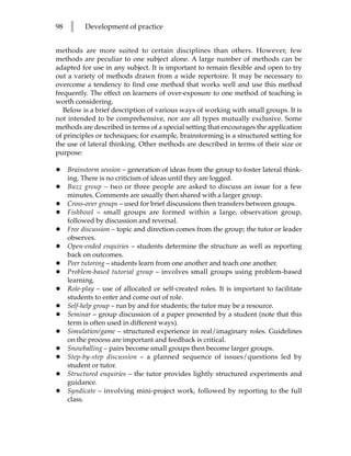 98   l     Development of practice


methods are more suited to certain disciplines than others. However, few
methods are peculiar to one subject alone. A large number of methods can be
adapted for use in any subject. It is important to remain flexible and open to try
out a variety of methods drawn from a wide repertoire. It may be necessary to
overcome a tendency to find one method that works well and use this method
frequently. The effect on learners of over-exposure to one method of teaching is
worth considering.
   Below is a brief description of various ways of working with small groups. It is
not intended to be comprehensive, nor are all types mutually exclusive. Some
methods are described in terms of a special setting that encourages the application
of principles or techniques; for example, brainstorming is a structured setting for
the use of lateral thinking. Other methods are described in terms of their size or
purpose:

•    Brainstorm session – generation of ideas from the group to foster lateral think-
     ing. There is no criticism of ideas until they are logged.
•    Buzz group – two or three people are asked to discuss an issue for a few
     minutes. Comments are usually then shared with a larger group.
•    Cross-over groups – used for brief discussions then transfers between groups.
•    Fishbowl – small groups are formed within a large, observation group,
     followed by discussion and reversal.
•    Free discussion – topic and direction comes from the group; the tutor or leader
     observes.
•    Open-ended enquiries – students determine the structure as well as reporting
     back on outcomes.
•    Peer tutoring – students learn from one another and teach one another.
•    Problem-based tutorial group – involves small groups using problem-based
     learning.
•    Role-play – use of allocated or self-created roles. It is important to facilitate
     students to enter and come out of role.
•    Self-help group – run by and for students; the tutor may be a resource.
•    Seminar – group discussion of a paper presented by a student (note that this
     term is often used in different ways).
•    Simulation/game – structured experience in real/imaginary roles. Guidelines
     on the process are important and feedback is critical.
•    Snowballing – pairs become small groups then become larger groups.
•    Step-by-step discussion – a planned sequence of issues/questions led by
     student or tutor.
•    Structured enquiries – the tutor provides lightly structured experiments and
     guidance.
•    Syndicate – involving mini-project work, followed by reporting to the full
     class.
 