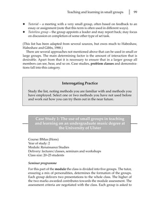 Teaching and learning in small groups         l     99


•   Tutorial – a meeting with a very small group, often based on feedback to an
    essay or assignment (note that this term is often used in different ways).
•   Tutorless group – the group appoints a leader and may report back; may focus
    on discussion or completion of some other type of set task.

(This list has been adapted from several sources, but owes much to Habeshaw,
Habeshaw and Gibbs, 1988.)
   There are several approaches not mentioned above that can be used in small or
large groups. The main determining factor is the amount of interaction that is
desirable. Apart from that it is necessary to ensure that in a larger group all
members can see, hear, and so on. Case studies, problem classes and demonstra-
tions fall into this category.



                             Interrogating Practice

    Study the list, noting methods you are familiar with and methods you
    have employed. Select one or two methods you have not used before
    and work out how you can try them out in the near future.




         Case Study 1: The use of small groups in teaching
         and learning on an undergraduate music degree at
                      the University of Ulster

    Course: BMus (Hons)
    Year of study: 2
    Module: Renaissance Studies
    Delivery: lectures/classes, seminars and workshops
    Class size: 20–25 students

    Seminar programme
    For this part of the module the class is divided into five groups. The tutor,
    ensuring a mix of personalities, determines the formation of the groups.
    Each group delivers two presentations to the whole class. The higher of
    the two marks awarded contributes towards the module assessment. The
    assessment criteria are negotiated with the class. Each group is asked to
 
