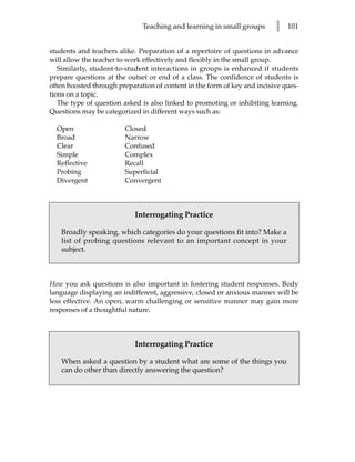 Teaching and learning in small groups       l   101


students and teachers alike. Preparation of a repertoire of questions in advance
will allow the teacher to work effectively and flexibly in the small group.
   Similarly, student-to-student interactions in groups is enhanced if students
prepare questions at the outset or end of a class. The confidence of students is
often boosted through preparation of content in the form of key and incisive ques-
tions on a topic.
   The type of question asked is also linked to promoting or inhibiting learning.
Questions may be categorized in different ways such as:

  Open                  Closed
  Broad                 Narrow
  Clear                 Confused
  Simple                Complex
  Reflective            Recall
  Probing               Superficial
  Divergent             Convergent



                            Interrogating Practice

   Broadly speaking, which categories do your questions fit into? Make a
   list of probing questions relevant to an important concept in your
   subject.



How you ask questions is also important in fostering student responses. Body
language displaying an indifferent, aggressive, closed or anxious manner will be
less effective. An open, warm challenging or sensitive manner may gain more
responses of a thoughtful nature.



                            Interrogating Practice

   When asked a question by a student what are some of the things you
   can do other than directly answering the question?
 