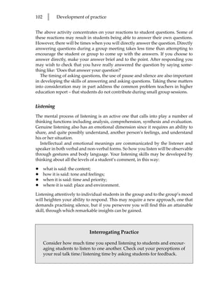 102     l    Development of practice


The above activity concentrates on your reactions to student questions. Some of
these reactions may result in students being able to answer their own questions.
However, there will be times when you will directly answer the question. Directly
answering questions during a group meeting takes less time than attempting to
encourage the student or group to come up with the answers. If you choose to
answer directly, make your answer brief and to the point. After responding you
may wish to check that you have really answered the question by saying some-
thing like: ‘Does that answer your question?’
   The timing of asking questions, the use of pause and silence are also important
in developing the skills of answering and asking questions. Taking these matters
into consideration may in part address the common problem teachers in higher
education report – that students do not contribute during small group sessions.


Listening
The mental process of listening is an active one that calls into play a number of
thinking functions including analysis, comprehension, synthesis and evaluation.
Genuine listening also has an emotional dimension since it requires an ability to
share, and quite possibly understand, another person’s feelings, and understand
his or her situation.
  Intellectual and emotional meanings are communicated by the listener and
speaker in both verbal and non-verbal forms. So how you listen will be observable
through gestures and body language. Your listening skills may be developed by
thinking about all the levels of a student’s comment, in this way:

•     what is said: the content;
•     how it is said: tone and feelings;
•     when it is said: time and priority;
•     where it is said: place and environment.

Listening attentively to individual students in the group and to the group’s mood
will heighten your ability to respond. This may require a new approach, one that
demands practising silence, but if you persevere you will find this an attainable
skill, through which remarkable insights can be gained.



                              Interrogating Practice

      Consider how much time you spend listening to students and encour-
      aging students to listen to one another. Check out your perceptions of
      your real talk time/listening time by asking students for feedback.
 