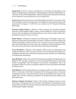 x   l   Contributors


Joseph Kyle is Senior Lecturer and Director of Learning and Teaching in the
School of Mathematics and Statistics at Birmingham University; Mathematics co-
ordinator for the LTSN Mathematics, Statistics & Operational Research Network,
and an editor for Teaching Mathematics and its Applications.

Ursula Lucas is Principal Lecturer at the Bristol Business School, University of the
West of England. Her research interests are in higher education and learning in the
professional workplace. In 2001 she was awarded an ILT National Teaching
Fellowship.

Professor Philip Martin is Director of the Learning and Teaching Support
Network (LTSN) English Subject Centre, at Royal Holloway. He has a particular
interest in the development of interdisciplinary work, and is an editor of the inter-
disciplinary journal Literature & History.

Robin Mason is Professor of Educational Technology in The Open University’s
Institute for Educational Technology and chairs a module in the MA in Open and
Distance Education, called Learning in the Connected Economy (in joint develop-
ment with Cambridge University). She also contributes to the development of the
UK e-University and writes extensively about educational technology.

Gerry McAllister is Director of the National LTSN Centre for Information and
Computer Sciences at the University of Ulster. His research interests include new
methods of detection and correction for Hearing Acuity and the use of Technology
in Teaching and Assessment.

Judy McKimm is Head of Curriculum Development at Imperial College School of
Medicine. She manages a number of overseas and UK-based projects concerning
health management, staff development and quality management. She is an
accreditor for the ILT and was a medicine subject reviewer for the QAA and Welsh
Funding Council.

Peter Milford is Head of the School of Accounting and Finance at Bristol Business
School, University of the West of England. His teaching specialism is financial
management and his research interests include accountability and control in the
public sector. He has consultancy experience in the pharmaceutical industry and
the health sector.

Professor Stephen Newstead is Dean of the Faculty of Human Sciences at the
University of Plymouth and was President of the British Psychological Society
during 1995 and 1996. His research interests include the psychology of assessment
and learning in higher education.
 