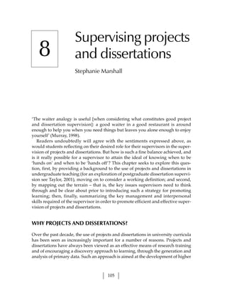 Supervising projects
   8                  and dissertations
                      Stephanie Marshall




‘The waiter analogy is useful [when considering what constitutes good project
and dissertation supervision]: a good waiter in a good restaurant is around
enough to help you when you need things but leaves you alone enough to enjoy
yourself’ (Murray, 1998).
   Readers undoubtedly will agree with the sentiments expressed above, as
would students reflecting on their desired role for their supervisors in the super-
vision of projects and dissertations. But how is such a fine balance achieved, and
is it really possible for a supervisor to attain the ideal of knowing when to be
‘hands on’ and when to be ‘hands off’? This chapter seeks to explore this ques-
tion, first, by providing a background to the use of projects and dissertations in
undergraduate teaching (for an exploration of postgraduate dissertation supervi-
sion see Taylor, 2001), moving on to consider a working definition; and second,
by mapping out the terrain – that is, the key issues supervisors need to think
through and be clear about prior to introducing such a strategy for promoting
learning; then, finally, summarizing the key management and interpersonal
skills required of the supervisor in order to promote efficient and effective super-
vision of projects and dissertations.


WHY PROJECTS AND DISSERTATIONS?

Over the past decade, the use of projects and dissertations in university curricula
has been seen as increasingly important for a number of reasons. Projects and
dissertations have always been viewed as an effective means of research training
and of encouraging a discovery approach to learning, through the generation and
analysis of primary data. Such an approach is aimed at the development of higher



                                        105
 