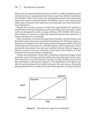 108    l    Development of practice


QAA Code of Conduct for Research), there has been a wealth of applied research
into best practice in postgraduate dissertation supervision (Beattie, Hutchinson
and Marshall, 2001), but research into undergraduate project and dissertation
supervision remains under-developed. Nevertheless, many of the interpersonal
skills issues on the part of the supervisor are transferable, and inform the discus-
sion which follows.
   Despite the growth of concern to build more opportunities for students to
combine their learning of discipline-specific knowledge to the ‘real world’, which
will be of subsequent use in the workplace (Holmes, 1995; NCIHE, 1997), there is
little evidence of concern to explore the distinction between the supervisor as
teacher and supervisor as facilitator.
   Such a distinction is between the supervision of projects and dissertations and
that of the routine supervision of students by teaching staff. The former requires a
time-bound, managed activity that requires project management skills on the part
of both supervisor and supervisee. The latter requires self-awareness (eg, of one’s
personality style, gender, class and race) combined with an ability to engage in
reflective practice and acute sensitivity to the needs of the student. It is this
distinction that warrants further consideration.
   Projects and dissertations clearly offer a teaching and learning strategy which
passes the onus for learning onto the students, thus requiring supervisors to repo-
sition themselves away from the role of teacher, moving vertically up the axis to
that of facilitator, as illustrated in Figure 8.1. The implications of this shift in role
offer the greatest potential for student learning at the same time as offering the
greatest potential for role conflict on the part of the supervisor. As Day, Grant and




                                                         Abdication

                      Supervisor


        INPUT




      Autocracy                                        Supervisee

                                         TIME


                  Figure 8.1   The supervisor–supervisee relationship
 