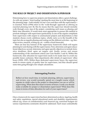 Supervising projects and dissertations         l   111


THE ROLE OF PROJECT AND DISSERTATION SUPERVISOR

Determining how to supervise projects and dissertations offers a great challenge.
As with any project, ‘front loading’ (putting the most time in at the beginning) at
the planning stage – both initially on one’s own and then with the supervisee(s) –
is essential. Stone (1994) refers to the ‘walk-through’ approach as offering an
essential planning tool. By this he means that the supervisor should mentally
walk through every step of the project, considering such issues as phasing and
likely time allocation. It would seem most appropriate to pursue this method to
promote dialogue with supervisees (particularly as one of the regular complaints
from supervisors with respect to unstructured projects and dissertations is that
students choose overly ambitious topics, wholly naïve as to the breadth of the
topic but also as regards phasing and costing out the different activities – eg, liter-
ature review, research, writing up, etc – within a fixed timescale).
   There are four key features of the supervisory framework which will require
planning for and sharing with the supervisee(s). First, determine and agree educa-
tional objectives; second, determine and agree specific objectives to include form-
ative deadlines; third, agree set targets; and, finally, review and ensure
understanding of the assessment criteria (see Case Studies 3 and 4). Within this
framework, time allocation for supervision needs to be made clear to avoid any
possible future confusion. Most departments offer details of supervisors’ office
hours (NISS, 1997). Within these dedicated supervisory hours, the supervisor
needs to ensure equity of quality time for supervisees, and thus should spend
some time going through a few simple calculations.



                             Interrogating Practice

    Reflect on how much time, to include planning, delivery, supervision,
    and review, you would normally spend on a taught course which
    equates in credit value to the project or dissertation you are or will be
    supervising. What does this mean in terms of hours a week you should
    make available for project or dissertation supervision? What does this
    mean in terms of time allocation for each of your supervisees?



Once a framework for supervision has been determined as above, legal (eg, health
and safety regulations, special educational needs and disability requirements),
ethical (eg, issues of confidentiality) and financial (eg, restricted budgets for
science experiments) constraints should be addressed. Such issues undoubtedly
 
