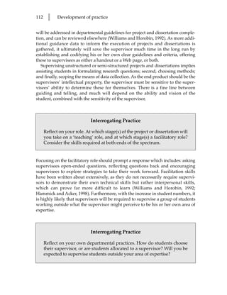 112     l    Development of practice


will be addressed in departmental guidelines for project and dissertation comple-
tion, and can be reviewed elsewhere (Williams and Horobin, 1992). As more addi-
tional guidance data to inform the execution of projects and dissertations is
gathered, it ultimately will save the supervisor much time in the long run by
establishing and codifying his or her own clear guidelines and criteria, offering
these to supervisees as either a handout or a Web page, or both.
   Supervising unstructured or semi-structured projects and dissertations implies
assisting students in formulating research questions; second, choosing methods;
and finally, scoping the means of data collection. As the end product should be the
supervisees’ intellectual property, the supervisor must be sensitive to the super-
visees’ ability to determine these for themselves. There is a fine line between
guiding and telling, and much will depend on the ability and vision of the
student, combined with the sensitivity of the supervisor.



                              Interrogating Practice

      Reflect on your role. At which stage(s) of the project or dissertation will
      you take on a ‘teaching’ role, and at which stage(s) a facilitatory role?
      Consider the skills required at both ends of the spectrum.


Focusing on the facilitatory role should prompt a response which includes: asking
supervisees open-ended questions, reflecting questions back and encouraging
supervisees to explore strategies to take their work forward. Facilitation skills
have been written about extensively, as they do not necessarily require supervi-
sors to demonstrate their own technical skills but rather interpersonal skills,
which can prove far more difficult to learn (Williams and Horobin, 1992;
Hammick and Acker, 1998). Furthermore, with the increase in student numbers, it
is highly likely that supervisors will be required to supervise a group of students
working outside what the supervisor might perceive to be his or her own area of
expertise.



                              Interrogating Practice

      Reflect on your own departmental practices. How do students choose
      their supervisor, or are students allocated to a supervisor? Will you be
      expected to supervise students outside your area of expertise?
 