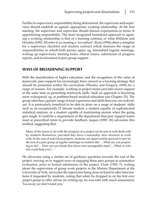 Supervising projects and dissertations            l   113


Further to supervisory responsibility being determined, the supervisor and super-
visee should establish an agreed, appropriate working relationship. At the first
meeting, the supervisor and supervisee should discuss expectations in terms of
apportioning responsibility. The most recognized formalized approach to agree-
ing a working relationship is that of a learning contract, or what Williams and
Horobin (1992: 43) refer to as creating a ‘we culture’. Ryan (1994) offers a template
for a supervisor checklist and student contract which itemizes the range of
responsibilities to which both parties agree: eg, timetabled regular meetings,
writing up supervisory meeting notes, ethical issues, submission of progress
reports, and involvement in peer group support.


WAYS OF BROADENING SUPPORT

With the massification of higher education, and the recognition of the value of
teamwork, peer support has increasingly been viewed as a learning strategy that
should be promoted within the curriculum (Thorley and Gregory, 1994) for a
range of reasons. For example, working in project teams provides moral support
at the same time as promoting teamwork skills. Such an approach is becoming
more widespread, eg, in problem-based medical education (see Chapter 23). The
group often has a greater range of total experience and skills than any one individ-
ual. It is particularly beneficial to be able to draw on a range of students’ skills
such as an exceptionally IT literate student, a student capable of sophisticated
statistical analysis, or a student capable of maintaining morale when the going
gets tough. It could be a requirement of the department that peer support teams
meet at prescribed times to provide feedback. Jaques (1989: 30) advocates this
method, suggesting that:

  Many of the issues to do with the progress of a project can be just as well dealt with
  by students themselves, provided they have a reasonably clear structure to work
  with. In the case of individual projects, students can report and be quizzed in turn by
  the rest of a peer group at regular meetings on matters like: …What are you propos-
  ing to do?… How can you break that down into manageable steps?… What or who
  else could help you?… ‘

He advocates using a similar set of guidance questions towards the end of the
project, moving on to suggest ways of engaging these peer groups in summative
evaluation, prior to formal submission of the project. Clark (1992: 7), writing
about the supervision of group work projects in the History Department at the
University of York, advocates the supervisor being close on hand to offer interven-
tions if requested by students, noting that when he dropped in on his first ever
project group to offer advice on writing-up, he was told with much amusement,
‘Go away, we don’t need you.’
 