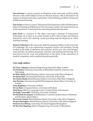 Contributors      l   xi


Tina Overton is a Senior Lecturer in Chemistry at the University of Hull and the
Director of the LTSN Subject Centre for Physical Sciences. She is interested in all
aspects of chemical education, particularly critical thinking, problem solving and
problem-based learning.

Pam Parker is Senior Lecturer: Educational Developments in the St Bartholomew
School of Nursing and Midwifery, City University, London. Her main interests are
in the assessment of clinical practice and interprofessional education.

John Pettit is a lecturer in The Open University’s Institute of Educational
Technology. He is chair of an online module in IET’s MA in Open and Distance
Education, and is also chairing a team providing staff development in online
teaching/learning.

Richard Wakeford is the University Staff Development Officer at the University
of Cambridge. He is an experienced researcher, teacher and presenter, having
worked in the fields of education and medicine, and he now runs staff develop-
ment activities on student assessment, selection, and teaching and learning. He is
best known for his work and publications in the fields of the assessment of
medical competence and in medical education generally.


Case study authors

Dr Claire Adjiman, Chemical Engineering, Imperial College London
Dr Pat Bailey, Chemistry, University of Manchester Institute of Science and
   Technology
Dr Mike Beeby, Bristol Business School, University of the West of England
Dr Simon Belt, Environmental Sciences, University of Plymouth
Dr Charles Booth, Bristol Business School, University of the West of England
Sam Brenton, Educational and Staff Development, Queen Mary, University of
   London
Irene Brightmer, University of Derby
Dr Liz Burd, Computer Science, University of Durham
Nick Byrne, Director, Language Centre, London School of Economics
Dr Hugh Cartwright, Chemistry, University of Oxford
Dr Elizabeth Davenport, St Bartholomew’s and the London School of Medicine
   and Dentistry, Queen Mary’s
Dr Louise Grisoni, Bristol Business School, University of the West of England
Dr Jane Harrington, Bristol Business School, University of the West of England
Professor Lee Harvey, University of Central England, Birmingham
Dr Beverley Hopping, School of Engineering, University of Manchester
 