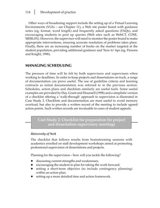114       l     Development of practice


  Other ways of broadening support include the setting up of a Virtual Learning
Environments (VLEs – see Chapter 11), a Web site poster board with guidance
notes (eg, format, word length) and frequently asked questions (FAQs), and
encouraging students to post up queries (Web sites such as WebCT, COSE,
MERLIN). However, the supervisor will need to monitor the poster board to make
appropriate interventions, ensuring accurate resolution of problems takes place.
Finally, there are an increasing number of books on the market targeted at the
student population, providing additional guidance and ‘how to’ tips (eg, Parsons
and Knight, 1998).


MANAGING SCHEDULING

The pressure of time will be felt by both supervisors and supervisees when
working to deadlines. In order to keep projects and dissertations on track, a range
of documentation can prove useful. The use of guideline criteria and learning
contracts as initial documentation was referred to in the previous section.
Schedules, action plans and checklists similarly are useful tools. Some useful
examples are provided by Day, Grant and Hounsell (1998) and a simplistic version
of a checklist offering a ‘walk-through’ approach to supervision is illustrated in
Case Study 2. Checklists and documentation are most useful to avoid memory
overload, but also to provide a written record of the meeting to include agreed
action points. Such written records are invaluable in cases of student appeals.


               Cast Study 2: Checklist for preparation for project
                     and dissertation supervisory meetings

      University of York
      The checklist that follows results from brainstorming sessions with
      academics enrolled on staff development workshops aimed at promoting
      professional supervision of dissertations and projects.

      Planning for the supervision – how will you tackle the following?
      •       discussing current strengths and weaknesses;
      •       encouraging the student to plan for taking the work forward;
      •       setting a short-term objective (to include contingency planning)
              within an action plan;
      •       setting up a more detailed time and action framework.
 