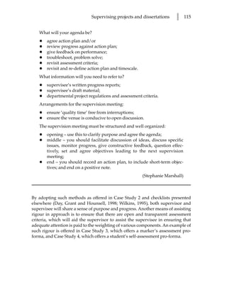 Supervising projects and dissertations      l      115


   What will your agenda be?
   •   agree action plan and/or
   •   review progress against action plan;
   •   give feedback on performance;
   •   troubleshoot, problem solve;
   •   revisit assessment criteria;
   •   revisit and re-define action plan and timescale.
   What information will you need to refer to?
   •   supervisee’s written progress reports;
   •   supervisee’s draft material;
   •   departmental project regulations and assessment criteria.
   Arrangements for the supervision meeting:
   •   ensure ‘quality time’ free from interruptions;
   •   ensure the venue is conducive to open discussion.
   The supervision meeting must be structured and well organized:
   •   opening – use this to clarify purpose and agree the agenda;
   •   middle – you should facilitate discussion of ideas, discuss specific
       issues, monitor progress, give constructive feedback, question effec-
       tively, set and agree objectives leading to the next supervision
       meeting;
   •   end – you should record an action plan, to include short-term objec-
       tives; and end on a positive note.
                                                          (Stephanie Marshall)



By adopting such methods as offered in Case Study 2 and checklists presented
elsewhere (Day, Grant and Hounsell, 1998; Wilkins, 1995), both supervisor and
supervisee will share a sense of purpose and progress. Another means of assisting
rigour in approach is to ensure that there are open and transparent assessment
criteria, which will aid the supervisor to assist the supervisee in ensuring that
adequate attention is paid to the weighting of various components. An example of
such rigour is offered in Case Study 3, which offers a marker’s assessment pro-
forma, and Case Study 4, which offers a student’s self-assessment pro-forma.
 