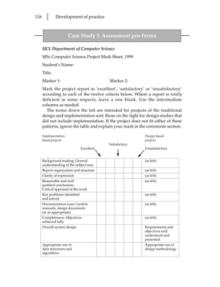 116     l      Development of practice



                        Case Study 3: Assessment pro-forma

      UCL Department of Computer Science
      MSc Computer Science Project Mark Sheet, 1999
      Student’s Name:
      Title:
      Marker 1:                             Marker 2:
      Mark the project report as ‘excellent’, ‘satisfactory’ or ‘unsatisfactory’
      according to each of the twelve criteria below. Where a report is totally
      deficient in some respects, leave a row blank. Use the intermediate
      columns as needed.
        The terms down the left are intended for projects of the traditional
      design and implementation sort; those on the right for design studies that
      did not include implementation. If the project does not fit either of these
      patterns, ignore the table and explain your mark in the comments section.

      Implementation-                                        Design-based
      based projects                                         projects
                                            Satisfactory
                                Excellent                    Unsatisfactory


      Background reading. General                            (as left)
      understanding of the subject area
      Report organization and structure                      (as left)
      Clarity of expression                                  (as left)
      Reasonable and well                                    (as left)
      justified conclusions
      Critical appraisal of the work
      Key problems identified                                (as left)
      and solved
      Documentation (user/system                             (as left)
      manuals, design documents
      etc as appropriate)
      Completeness. Objectives                               (as left)
      achieved fully
      Overall system design                                  Requirements and
                                                             objectives well
                                                             understood and
                                                             presented
      Appropriate use of                                     Appropriate use of
      data structures and                                    design methodology
      algorithms
 