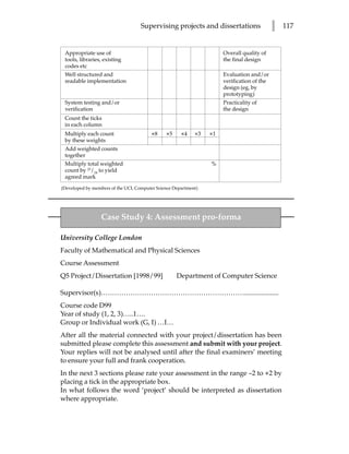 Supervising projects and dissertations                  l   117


 Appropriate use of                                                  Overall quality of
 tools, libraries, existing                                          the final design
 codes etc
 Well structured and                                                 Evaluation and/or
 readable implementation                                             verification of the
                                                                     design (eg, by
                                                                     prototyping)
 System testing and/or                                               Practicality of
 verification                                                        the design
 Count the ticks
 in each column
 Multiply each count                    ×8    ×5     ×4    ×3   ×1
 by these weights
 Add weighted counts
 together
 Multiply total weighted                                        %
 count by 25/24 to yield
 agreed mark
(Developed by members of the UCL Computer Science Department)




                 Case Study 4: Assessment pro-forma

University College London
Faculty of Mathematical and Physical Sciences
Course Assessment
Q5 Project/Dissertation [1998/99]                  Department of Computer Science

Supervisor(s)………………………………………………………....................
Course code D99
Year of study (1, 2, 3)…..1….
Group or Individual work (G, I) …I…
After all the material connected with your project/dissertation has been
submitted please complete this assessment and submit with your project.
Your replies will not be analysed until after the final examiners’ meeting
to ensure your full and frank cooperation.
In the next 3 sections please rate your assessment in the range –2 to +2 by
placing a tick in the appropriate box.
In what follows the word ‘project’ should be interpreted as dissertation
where appropriate.
 