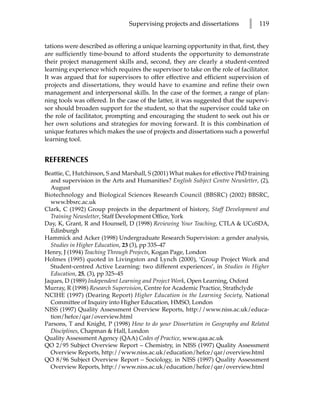Supervising projects and dissertations        l   119


tations were described as offering a unique learning opportunity in that, first, they
are sufficiently time-bound to afford students the opportunity to demonstrate
their project management skills and, second, they are clearly a student-centred
learning experience which requires the supervisor to take on the role of facilitator.
It was argued that for supervisors to offer effective and efficient supervision of
projects and dissertations, they would have to examine and refine their own
management and interpersonal skills. In the case of the former, a range of plan-
ning tools was offered. In the case of the latter, it was suggested that the supervi-
sor should broaden support for the student, so that the supervisor could take on
the role of facilitator, prompting and encouraging the student to seek out his or
her own solutions and strategies for moving forward. It is this combination of
unique features which makes the use of projects and dissertations such a powerful
learning tool.


REFERENCES
Beattie, C, Hutchinson, S and Marshall, S (2001) What makes for effective PhD training
  and supervision in the Arts and Humanities? English Subject Centre Newsletter, (2),
  August
Biotechnology and Biological Sciences Research Council (BBSRC) (2002) BBSRC,
  www.bbsrc.ac.uk
Clark, C (1992) Group projects in the department of history, Staff Development and
  Training Newsletter, Staff Development Office, York
Day, K, Grant, R and Hounsell, D (1998) Reviewing Your Teaching, CTLA & UCoSDA,
  Edinburgh
Hammick and Acker (1998) Undergraduate Research Supervision: a gender analysis,
  Studies in Higher Education, 23 (3), pp 335–47
Henry, J (1994) Teaching Through Projects, Kogan Page, London
Holmes (1995) quoted in Livingston and Lynch (2000), ‘Group Project Work and
  Student-centred Active Learning: two different experiences’, in Studies in Higher
  Education, 25, (3), pp 325–45
Jaques, D (1989) Independent Learning and Project Work, Open Learning, Oxford
Murray, R (1998) Research Supervision, Centre for Academic Practice, Strathclyde
NCIHE (1997) (Dearing Report) Higher Education in the Learning Society, National
  Committee of Inquiry into Higher Education, HMSO, London
NISS (1997) Quality Assessment Overview Reports, http://www.niss.ac.uk/educa-
  tion/hefce/qar/overview.html
Parsons, T and Knight, P (1998) How to do your Dissertation in Geography and Related
  Disciplines, Chapman & Hall, London
Quality Assessment Agency (QAA) Codes of Practice, www.qaa.ac.uk
QO 2/95 Subject Overview Report – Chemistry, in NISS (1997) Quality Assessment
  Overview Reports, http://www.niss.ac.uk/education/hefce/qar/overview.html
QO 8/96 Subject Overview Report – Sociology, in NISS (1997) Quality Assessment
  Overview Reports, http://www.niss.ac.uk/education/hefce/qar/overview.html
 