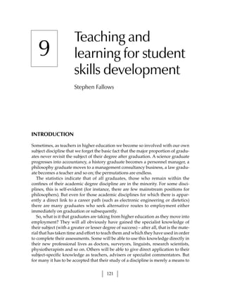 Teaching and
   9                    learning for student
                        skills development
                        Stephen Fallows




INTRODUCTION

Sometimes, as teachers in higher education we become so involved with our own
subject discipline that we forget the basic fact that the major proportion of gradu-
ates never revisit the subject of their degree after graduation. A science graduate
progresses into accountancy, a history graduate becomes a personnel manager, a
philosophy graduate moves to a management consultancy business, a law gradu-
ate becomes a teacher and so on; the permutations are endless.
   The statistics indicate that of all graduates, those who remain within the
confines of their academic degree discipline are in the minority. For some disci-
plines, this is self-evident (for instance, there are few mainstream positions for
philosophers). But even for those academic disciplines for which there is appar-
ently a direct link to a career path (such as electronic engineering or dietetics)
there are many graduates who seek alternative routes to employment either
immediately on graduation or subsequently.
   So, what is it that graduates are taking from higher education as they move into
employment? They will all obviously have gained the specialist knowledge of
their subject (with a greater or lesser degree of success) – after all, that is the mate-
rial that has taken time and effort to teach them and which they have used in order
to complete their assessments. Some will be able to use this knowledge directly in
their new professional lives as doctors, surveyors, linguists, research scientists,
physiotherapists and so on. Others will be able to give direct application to their
subject-specific knowledge as teachers, advisers or specialist commentators. But
for many it has to be accepted that their study of a discipline is merely a means to


                                          121
 