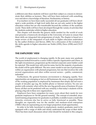 122   l    Development of practice


a different end; these students will have used their subject as a means to demon-
strate their abilities as learners. They will have been endowed with something
over and above a knowledge of literature, biochemistry or history.
   If as teachers we have been really successful all our graduates will have devel-
oped a wide portfolio of high level skills that are not only useful in the higher
education context but are also transferable beyond the confines of the academic
world. These skills will have been developed through the variety of activities that
the students undertake whilst in higher education.
   This chapter will describe the generic skills needed for the world of work
and presents a framework developed at the University of Luton to ensure that
these skills are integrated into programmes of study. The chapter is based on a
major review of the integration of such skills in higher education undertaken
by the author (Fallows and Steven, 2000). For a discussion of the evolution of
the skills agenda in higher education see Noble (1999), Drew (1998) and CVCP
(1998).


THE EMPLOYERS’ VIEW

The world of employment is changing rapidly. In the past, many new graduate
employees looked forward to a career within a specific organization and where, in
the right circumstances, progression up the internal corporate career ladder could
be expected. This model may still exist for some, but for the majority of graduates
the model will be quite different. The new career model is not one of permanence
within an organization with planned progression, but one that involves life with
several organizations and often within several sectors – public, commercial,
industrial.
   Furthermore, the general business environment is changing rapidly. New
opportunities are emerging as fast as old businesses die away; a large proportion
of the working population is employed by businesses that simply did not exist a
couple of decades ago (eg, the mobile phone or Internet sectors). No one can
predict with certainty what will be the new big growth areas of business 20 years
hence; all that can be predicted with any certainty is that today’s students will be
playing a big role in these new organizations.
   Employers have been outspoken for many years about their needs for new
graduate employees to ‘hit the ground running’. The concept of extended, struc-
tured training programmes for graduates is probably available to just a small elite
minority; everyone else has to arrive as fully functional as possible. These
thoughts are especially true for the smaller and medium-sized enterprises
(‘SMEs’) that are representing an ever-larger proportion of job opportunities.
   In order to be fully functional in employment, modern graduates need to be
equipped with a range of skills and clearly understand the scope of their skills.
There has been much discussion about what should be included in this category
 