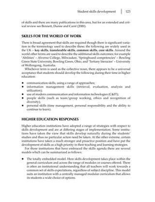 Student skills development        l   123


of skills and there are many publications in this area, but for an extended and crit-
ical review see Bennett, Dunne and Carré (2000).


SKILLS FOR THE WORLD OF WORK
There is broad agreement that skills are required though there is significant varia-
tion in the terminology used to describe these; the following are widely used in
the UK – key skills, transferable skills, common skills, core skills. Around the
world other terms are used to describe the additional skills outcomes; for example
‘Abilities’ – Alverno College, Milwaukee, ‘Springboard competencies’ – Bowling
Green State University, Bowling Green, Ohio, and ‘Tertiary literacies’ – University
of Wollongong, Australia.
   Whichever term is used as the collective noun, there appears to be a universal
acceptance that students should develop the following during their time in higher
education:

•   communication skills, using a range of approaches;
•   information management skills (retrieval, evaluation, analysis and
    utilization);
•   use of modern communication and information technologies (C&IT);
•   people skills (such as team/group working, ethics and recognition of
    diversity);
•   personal skills (time management, personal responsibility and the ability to
    continue to learn).


HIGHER EDUCATION RESPONSES
Higher education institutions have adopted a range of strategies with respect to
skills development and are at differing stages of implementation. Some institu-
tions have taken the view that skills develop naturally during the students’
studies and thus no particular action need be taken. At the other extreme, certain
institutions have taken a much stronger and proactive position and have put the
development of skills as a high priority in their teaching and learning strategies.
   For those institutions that have embraced the skills agenda there are several
models which can be summarized as follows:

•   The totally embedded model. Here skills development takes place within the
    general curriculum and across the range of modules or courses offered. There
    is often an institutional understanding that all teachers will work towards a
    common set of skills expectations, regardless of subject discipline. This model
    suits an institution with a centrally managed modular curriculum that allows
    its students a wide choice of options.
 
