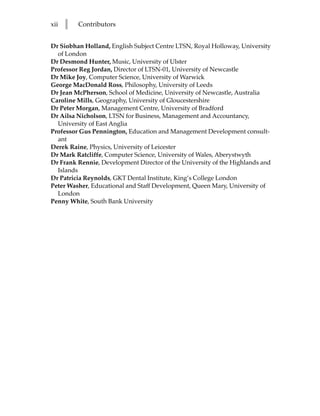 xii   l   Contributors


Dr Siobhan Holland, English Subject Centre LTSN, Royal Holloway, University
  of London
Dr Desmond Hunter, Music, University of Ulster
Professor Reg Jordan, Director of LTSN-01, University of Newcastle
Dr Mike Joy, Computer Science, University of Warwick
George MacDonald Ross, Philosophy, University of Leeds
Dr Jean McPherson, School of Medicine, University of Newcastle, Australia
Caroline Mills, Geography, University of Gloucestershire
Dr Peter Morgan, Management Centre, University of Bradford
Dr Ailsa Nicholson, LTSN for Business, Management and Accountancy,
  University of East Anglia
Professor Gus Pennington, Education and Management Development consult-
  ant
Derek Raine, Physics, University of Leicester
Dr Mark Ratcliffe, Computer Science, University of Wales, Aberystwyth
Dr Frank Rennie, Development Director of the University of the Highlands and
  Islands
Dr Patricia Reynolds, GKT Dental Institute, King’s College London
Peter Washer, Educational and Staff Development, Queen Mary, University of
  London
Penny White, South Bank University
 