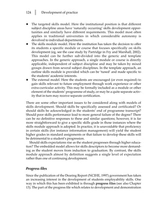 124     l    Development of practice


•     The targeted skills model. Here the institutional position is that different
      subject discipline areas have ‘naturally occurring’ skills development oppor-
      tunities and similarly have different requirements. This model most often
      applies in traditional universities in which considerable autonomy is
      devolved to individual departments.
•     The skills module model. Here the institution has taken the decision to offer
      its students a specific module or course that focuses specifically on skills
      development (eg, see the case study by Partridge in Fry and Marshall, 2002).
      This model can be further sub-divided into the generic and template
      approaches. In the generic approach, a single module or course is directly
      applicable, independent of subject discipline and may be taken by mixed
      groups drawn from several subject disciplines. In the template approach, an
      outline skills module is provided which can be ‘tuned’ and made specific to
      the students’ academic interests.
•     The external model. Here the students are encouraged (or even required) to
      gain skills relevant to future employment through work experience or other
      extra-curricular activity. This may be formally included as a module or other
      element of the students’ programme of study, or may be a quite separate activ-
      ity that in turn may receive separate certification.

There are some other important issues to be considered along with models of
skills development. Should skills be specifically assessed and certificated? Or
should skills be acknowledged in the students’ end of programme transcript?
Should poor skills performance lead to more general failure of the degree? There
can be no definitive responses to these and similar questions; however, it is far
more straightforward to give a specific skills grade in those instances where the
skills module approach is adopted. In practice, it is unavoidable that proficiency
in certain skills (for instance information management) will yield the student
higher grades in standard assignments or that failure to develop these skills will
be detrimental to a student’s progression.
   Should skills expectations rise as the student progresses through higher educa-
tion? The embedded model allows for skills descriptors to become more demand-
ing as the student moves from induction to graduation. By contrast, the skills
module approach almost by definition suggests a single level of expectation
rather than one of continuing development.


Progress files
Since the publication of the Dearing Report (NCIHE, 1997) government has taken
an increasing interest in the development of students employability skills. One
way in which this has been exhibited is through progress files (see also Chapter
13). The part of the progress file which relates to development and demonstration
 