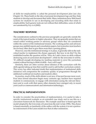 Student skills development         l   125


of skills for employability is called the personal development plan (see also
Chapter 12). These build on the idea of personal development logs and they help
students to develop and document their skills. Many institutions have Web-based
systems for students to use in developing and recording skills that relate to
employability. Such generic tools are not without their difficulties, some of which
are considered by Fry et al (2002).


TEACHERS’ RESPONSE

The considerations outlined in the previous paragraphs are generally outside the
remit of the typical teacher in higher education. They are generally points that are
raised within working parties or advisory groups where they are considered
within the context of the institutional mission. The working parties and advisory
groups may publish reports and consultation papers, but in practice most teachers
are too busy other than to give them more than a passing glance.
   However, once the institutional strategy is in place, it generally falls to the indi-
vidual teacher to implement the chosen approach. But how to do this? For the
established teacher the question will be, ‘How do I add a focus on skills without
destroying years of curriculum development?’, while for the newcomer it will be,
‘It’s difficult enough developing my teaching materials to cover the curriculum
content without having to think of skills – how will I cope?’
   Similarly, there are often worries about dilution of the curriculum with the
skills agenda taking up time that could be used to add further curriculum content.
This worry has often indicated doubt that implementation of institutional skills
initiatives will compromise the academic quality of programmes through the
additional workload (on teachers and students alike).
   In practice, much of this skills debate is not new; it has just become more overt.
Ever since formal education began many centuries ago, teachers have required
students to communicate, to engage with information (using the relevant litera-
ture) and to work with their peers; other elements have emerged only in recent
years (such as communications and information technology).


PRACTICAL IMPLEMENTATION
In order to consider the practicalities of implementation, it is useful to take a
specific institutional example as an extended case study and to use this as a
convenient framework for discussion. The example used here is based upon the
model adopted by the University of Luton from the mid- to late-1990s. This choice
is based essentially on familiarity of the author with the system; it is not a particu-
lar endorsement of the Luton model over that of other institutions.
 