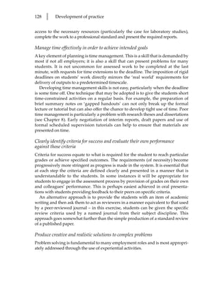 128   l    Development of practice


access to the necessary resources (particularly the case for laboratory studies),
complete the work to a professional standard and present the required reports.

Manage time effectively in order to achieve intended goals
A key element of planning is time management. This is a skill that is demanded by
most if not all employers; it is also a skill that can present problems for many
students. It is not uncommon for assessed work to be completed at the last
minute, with requests for time extensions to the deadline. The imposition of rigid
deadlines on students’ work directly mirrors the ‘real world’ requirements for
delivery of outputs to a predetermined timescale.
   Developing time management skills is not easy, particularly when the deadline
is some time off. One technique that may be adopted is to give the students short
time-constrained activities on a regular basis. For example, the preparation of
brief summary notes on ‘gapped handouts’ can not only break up the formal
lecture or tutorial but can also offer the chance to develop tight use of time. Poor
time management is particularly a problem with research theses and dissertations
(see Chapter 8). Early negotiation of interim reports, draft papers and use of
formal scheduled supervision tutorials can help to ensure that materials are
presented on time.

Clearly identify criteria for success and evaluate their own performance
against those criteria
Criteria for success equate to what is required for the student to reach particular
grades or achieve specified outcomes. The requirements (of necessity) become
progressively more stringent as progress is made in the system. It is essential that
at each step the criteria are defined clearly and presented in a manner that is
understandable to the students. In some instances it will be appropriate for
students to engage in the assessment process by provision of grades on their own
and colleagues’ performance. This is perhaps easiest achieved in oral presenta-
tions with students providing feedback to their peers on specific criteria.
   An alternative approach is to provide the students with an item of academic
writing and then ask them to act as reviewers in a manner equivalent to that used
by a peer-reviewed journal – in this exercise, students can be given the specific
review criteria used by a named journal from their subject discipline. This
approach goes somewhat further than the simple production of a standard review
of a published paper.

Produce creative and realistic solutions to complex problems
Problem solving is fundamental to many employment roles and is most appropri-
ately addressed through the use of experiential activities.
 