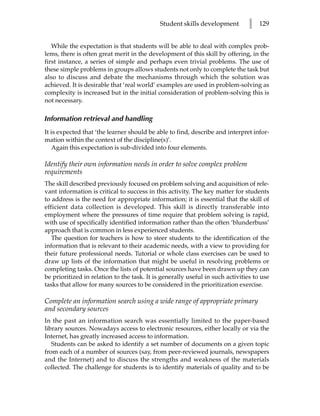 Student skills development         l   129


   While the expectation is that students will be able to deal with complex prob-
lems, there is often great merit in the development of this skill by offering, in the
first instance, a series of simple and perhaps even trivial problems. The use of
these simple problems in groups allows students not only to complete the task but
also to discuss and debate the mechanisms through which the solution was
achieved. It is desirable that ‘real world’ examples are used in problem-solving as
complexity is increased but in the initial consideration of problem-solving this is
not necessary.

Information retrieval and handling
It is expected that ‘the learner should be able to find, describe and interpret infor-
mation within the context of the discipline(s)’.
   Again this expectation is sub-divided into four elements.

Identify their own information needs in order to solve complex problem
requirements
The skill described previously focused on problem solving and acquisition of rele-
vant information is critical to success in this activity. The key matter for students
to address is the need for appropriate information; it is essential that the skill of
efficient data collection is developed. This skill is directly transferable into
employment where the pressures of time require that problem solving is rapid,
with use of specifically identified information rather than the often ‘blunderbuss’
approach that is common in less experienced students.
   The question for teachers is how to steer students to the identification of the
information that is relevant to their academic needs, with a view to providing for
their future professional needs. Tutorial or whole class exercises can be used to
draw up lists of the information that might be useful in resolving problems or
completing tasks. Once the lists of potential sources have been drawn up they can
be prioritized in relation to the task. It is generally useful in such activities to use
tasks that allow for many sources to be considered in the prioritization exercise.

Complete an information search using a wide range of appropriate primary
and secondary sources
In the past an information search was essentially limited to the paper-based
library sources. Nowadays access to electronic resources, either locally or via the
Internet, has greatly increased access to information.
   Students can be asked to identify a set number of documents on a given topic
from each of a number of sources (say, from peer-reviewed journals, newspapers
and the Internet) and to discuss the strengths and weakness of the materials
collected. The challenge for students is to identify materials of quality and to be
 
