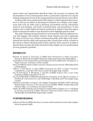 Student skills development         l   133


sional values and requirements should be taken into account; for instance, the
development of oral communication skills is particularly important for anyone
seeking employment in one of the caring professions but may be less so for others.
   Looking at the Luton model used in this chapter, it will be apparent that in prac-
tice it is rare for any skill to be developed in isolation. For example, most assign-
ment tasks will use skills such as planning and problem-solving, information
retrieval and handing, and finally communication and presentation. In this
chapter (and in skills-related documents produced by others) it has been appro-
priate to separate the skills to ease discussion and to highlight specific points.
   The major challenge facing all teachers is to incorporate skills development in a
way that engages with students’ interests. Some students may fail to appreciate
the value of oral (or even written) communication skills while others may under-
estimate the need for skills with numerical data. Clearly there will be variation in
the extent to which individual skills will be used but what cannot be avoided is
that fact that nowadays the skills referred to in this chapter are an essential feature
of every graduate’s portfolio.


REFERENCES
Bennett, N, Dunne, E and Carré, C (2000) Skills Development in Higher Education,
  Society for Research into Higher Education, Open University Press, Buckingham
Committee of Vice-Chancellors and Principals (CVCP) (1998) Skills Development in
  Higher Education, Full Report, CVCP, London
Drew, S (1998) Key Skills in Higher Education: Background and rationale, SEDA Special No
  6, Birmingham.
Fallows, S and Steven, C (eds) (2000) Integrating Key Skills in Higher Education:
  Employability, transferable skills and learning for life, Kogan Page, London
Fry, H, Davenport, E, Woodman, T and Pee, B (2002) Progress Files: A case study,
  Teaching in Higher Education 7, 97–111
Fry, H and Marshall, S (2002) Revitalizing the curriculum, in The Effective Academic: A
  handbook for enhanced practice, eds S Ketteridge, S Marshall and H Fry, Kogan Page,
  London
National Committee of Inquiry into Higher Education (NCIHE) (1997) (Dearing
  Report) Higher Education in the Learning Society, NCIHE, HMSO, London (also to be
  found at: http://www.leeds.ac.uk/educol/ncihe)
Noble, M (1999) Teaching and learning for employability, Chapter 10, in A Handbook
  for Teaching and Learning in Higher Education: Enhancing Academic Practice, eds H Fry,
  S Ketteridge and S Marshall, Kogan Page, London


FURTHER READING
Fallows and Steven (2000). See above. A review of the material covered in this chapter,
  but in far greater depth.
 