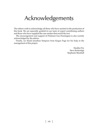 Acknowledgements
The editors wish to acknowledge all those who have assisted in the production of
this book. We are especially grateful to our team of expert contributing authors
and those who have supplied the case studies that enrich the text.
  The encouragement and support of Professor Gus Pennington is also warmly
acknowledged by the editors.
  Finally, we thank Jonathan Simpson from Kogan Page for his help in the
management of this project.

                                                                   Heather Fry
                                                               Steve Ketteridge
                                                            Stephanie Marshall




                                      xiii
 