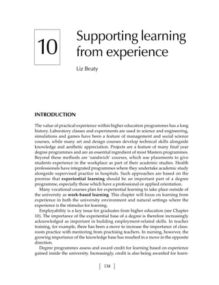 Supporting learning
10                    from experience
                      Liz Beaty




INTRODUCTION

The value of practical experience within higher education programmes has a long
history. Laboratory classes and experiments are used in science and engineering,
simulations and games have been a feature of management and social science
courses, while many art and design courses develop technical skills alongside
knowledge and aesthetic appreciation. Projects are a feature of many final year
degree programmes and are an essential ingredient of most Masters programmes.
Beyond these methods are ‘sandwich’ courses, which use placements to give
students experience in the workplace as part of their academic studies. Health
professionals have integrated programmes where they undertake academic study
alongside supervised practice in hospitals. Such approaches are based on the
premise that experiential learning should be an important part of a degree
programme, especially those which have a professional or applied orientation.
   Many vocational courses plan for experiential learning to take place outside of
the university as work-based learning. This chapter will focus on learning from
experience in both the university environment and natural settings where the
experience is the stimulus for learning.
   Employability is a key issue for graduates from higher education (see Chapter
10). The importance of the experiential base of a degree is therefore increasingly
acknowledged as important in building employment-related skills. In teacher
training, for example, there has been a move to increase the importance of class-
room practice with mentoring from practising teachers. In nursing, however, the
growing importance of the knowledge base has resulted in a move in the opposite
direction.
   Degree programmes assess and award credit for learning based on experience
gained inside the university. Increasingly, credit is also being awarded for learn-


                                     134
 