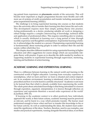 Supporting learning from experience         l   135


ing gained from experience on placements outside of the university. This will
become more important as degree programmes become more flexible and with
more use of systems of credit accumulation and transfer including assessment of
prior (experiential) learning (AP(E)L).
   The challenge is to bring experiential learning into courses so that students
leave the university able to transfer their learning into their future life and work.
This development requires more than simply putting theory into practice.
Acting professionally as a doctor, producing saleable art work or designing a
robust bridge requires a complex interweaving of knowledge, technical skills
and application of professional ethics. This requires something akin to wisdom,
which is usually attributed to learning over a long period of time through
worldly experience and thoughtful contemplation. Experiential learning is holis-
tic; it acknowledges the student as a person. Championing experiential learning
is fundamentally about nurturing people in order to enhance their life and the
society within which they live.
   This chapter describes different models for using experiential learning in higher
education and offers suggestions for course design which can successfully inte-
grate theory with practice. It goes on to describe the skills needed by teachers in
supporting students in experiential learning through supervision, mentoring,
tutoring and facilitation of action learning.


ACADEMIC LEARNING AND EXPERIENTIAL LEARNING

There is a difference between learning in the natural world and learning in the
constructed world of higher education. Learning from everyday experience is
serendipitous, what we learn and how we learn is situated and context depend-
ent. In an academic environment, learning is intentional; what is to be learnt is
prescribed and how it is to be learnt is carefully structured: ‘Academics want more
to be learned than that which is already available from experiencing the world.
The whole point about articulated knowledge is that being articulated it is known
through exposition, argument, interpretation; it is known through reflection on
experience and represents therefore a second order experience of the world’
(Laurillard, 1993: 25).
   If learning in the academic context is to affect positively how individuals
approach the world, ie their future actions, academic learning must be perceived
as relevant, and be learnt in a way which promotes transfer. The learner must
understand enough to know when and how to transfer this knowledge to his or
her future activity. As well as understanding the ideas, the student must under-
stand the significance of the ideas. Teachers, therefore, need to use examples, case
studies and practical experiments, running alongside theoretical ideas, to set them
 