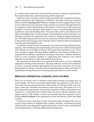 136   l    Development of practice


in a context and to make them relevant. If the relevance is directly experienced by
the students themselves, then the learning will be reinforced.
   Experience does not always lead to learning and theories of experiential learn-
ing have focused on the importance of reflection. The most well-known model is
based on Kolb’s learning cycle (1984) (see Chapter 2) which suggests that in order
to learn effectively from experience, there must be a movement through reflection
on experience where observations on the features of and issues in the context are
brought to conscious attention. There follows a focus on generalizing from these
experiences and understanding them. This part of the cycle is where theories and
ideas are brought to bear on the experience. In the third part of the cycle there is an
attempt to evaluate the experience and to plan for change through experimenta-
tion. The following step takes us back into experience, but this time the experience
is informed by the learning cycle so that the result is different due to learning that
has taken place through the cycle.
   If experience in the natural environment is to result in learning which promotes
enquiry, critical thinking and understanding, the experience must be interrogated
and reflected on in the light of theory. This means that experience is not, on its
own, enough to support learning. Rather, deliberate and conscious reflection is a
requirement for effective experiential learning to take place. Teachers, therefore,
need to work alongside students in supporting this reflection and critical
appraisal of experience in order that students learn from it.
   The learning cycle takes place over a period of time and is a post hoc, deliberate
approach to learning from experience. This large reflective cycle involves reflection
on action. In giving students opportunities to learn from experience we are also
helping them to become conscious of the relationship between ideas and action. In
experiential learning, the process of learning takes precedence over the content.


BRINGING EXPERIENTIAL LEARNING INTO COURSES
There are two basic ways of making experiential learning an integral part of
course design. The first is to provide opportunities for experience in the form of
structured and pre-planned practical work which will develop skills and tech-
nique within the controlled environment of the university. The second way is to
give students the opportunity to learn from experience within a naturalistic envi-
ronment in a work placement. In both cases, the key to effective learning is the
support given to the student to draw out learning from the experience and in
linking critical incidents in the experience to ideas and theories which shed light
on them.
   Practical exercises and project work will lead to little learning if they do not
actively help students to integrate their studies. Similarly, work-based learning
will be sterile if not adequately supported through a cycle of action and reflection
and underpinned by a critically addressed knowledge base.
 